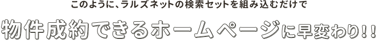 このように、ラルズネットの検索セットを組み込むだけで物件成約できるホームページに早変わり！