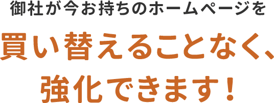 御社が今お持ちのホームページを買い替えることなく、強化できます！