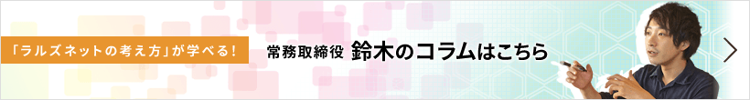 「ラルズネットの考え方」が学べる! 常務取締役 鈴木のコラムはこちら