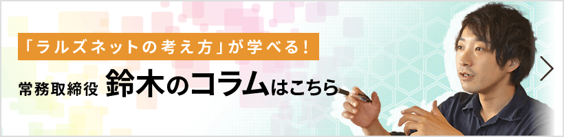「ラルズネットの考え方」が学べる! 常務取締役 鈴木のコラムはこちら
