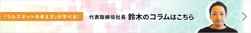 「ラルズネットの考え方」が学べる! 代表取締役社長 鈴木のコラムはこちら