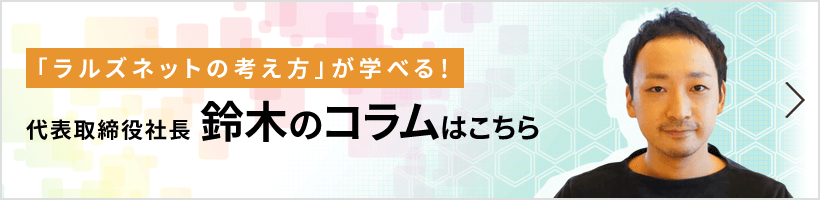 「ラルズネットの考え方」が学べる! 代表取締役社長 鈴木のコラムはこちら