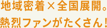 地域密着×全国展開。熱烈ファンがたくさん！