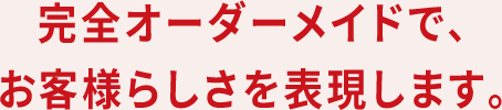 完全オーダーメイドで、お客様らしさを表現します。