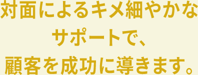 対面によるキメ細やかなサポートで、顧客を成功に導きます。