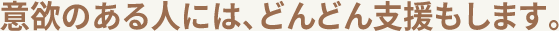 意欲のある人には、どんどん支援もします。